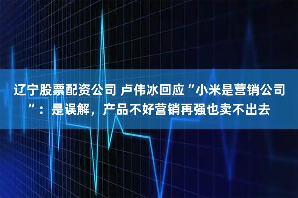 辽宁股票配资公司 卢伟冰回应“小米是营销公司”：是误解，产品不好营销再强也卖不出去