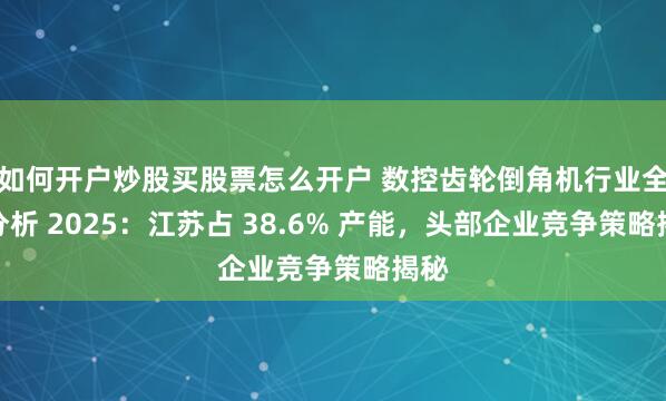 如何开户炒股买股票怎么开户 数控齿轮倒角机行业全景分析 2025：江苏占 38.6% 产能，头部企业竞争策略揭秘