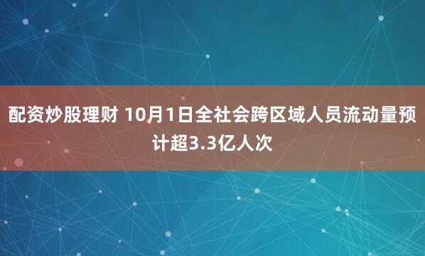 配资炒股理财 10月1日全社会跨区域人员流动量预计超3.3亿人次