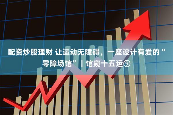 配资炒股理财 让运动无障碍，一座设计有爱的“零障场馆”｜馆窥十五运⑨