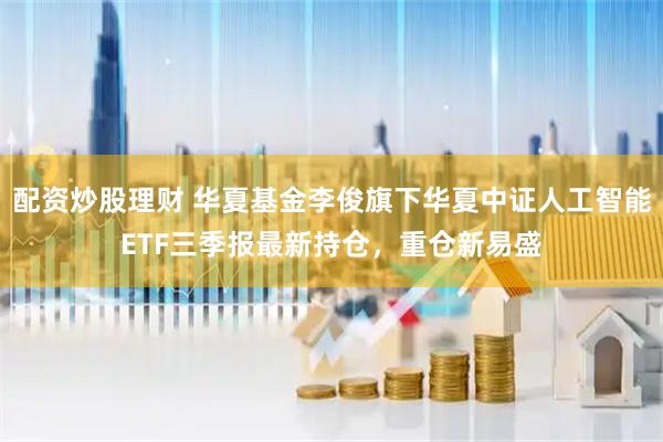 配资炒股理财 华夏基金李俊旗下华夏中证人工智能ETF三季报最新持仓，重仓新易盛