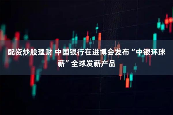 配资炒股理财 中国银行在进博会发布“中银环球薪”全球发薪产品