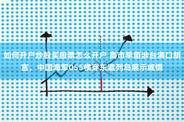 如何开户炒股买股票怎么开户 高市早苗涉台满口胡言，中国海军055横穿东瀛列岛展示威慑
