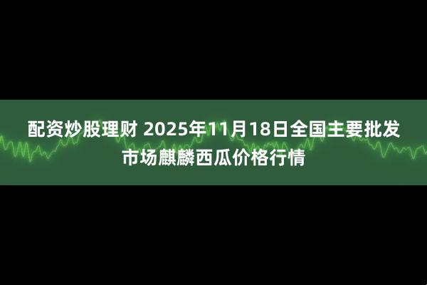 配资炒股理财 2025年11月18日全国主要批发市场麒麟西瓜价格行情