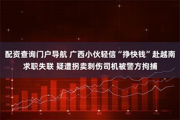 配资查询门户导航 广西小伙轻信“挣快钱”赴越南求职失联 疑遭拐卖刺伤司机被警方拘捕