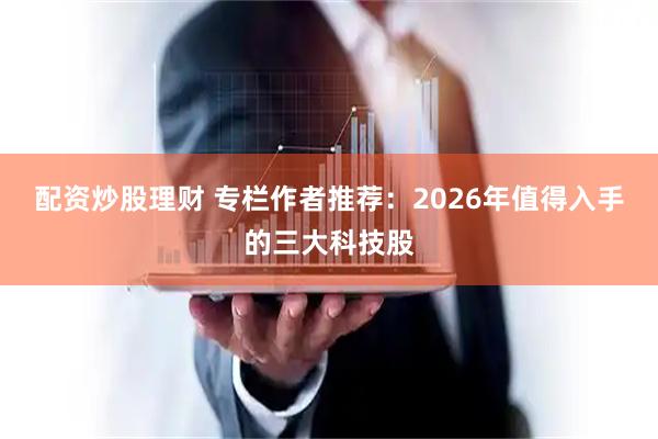 配资炒股理财 专栏作者推荐：2026年值得入手的三大科技股