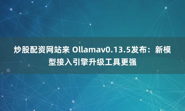 炒股配资网站来 Ollamav0.13.5发布:新模型接入引擎升级工具更强