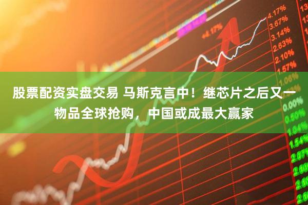 股票配资实盘交易 马斯克言中！继芯片之后又一物品全球抢购，中国或成最大赢家