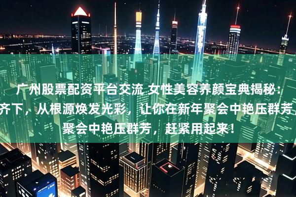广州股票配资平台交流 女性美容养颜宝典揭秘：内调外养双管齐下，从根源焕发光彩，让你在新年聚会中艳压群芳，赶紧用起来！