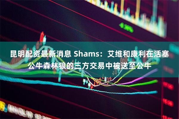 昆明配资最新消息 Shams：艾维和康利在活塞公牛森林狼的三方交易中被送至公牛