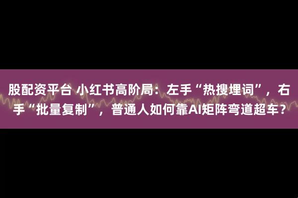 股配资平台 小红书高阶局：左手“热搜埋词”，右手“批量复制”，普通人如何靠AI矩阵弯道超车？