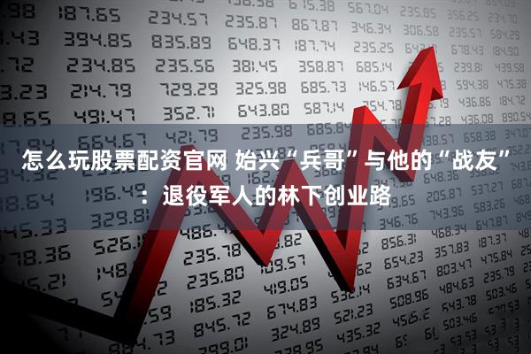 怎么玩股票配资官网 始兴“兵哥”与他的“战友”：退役军人的林下创业路