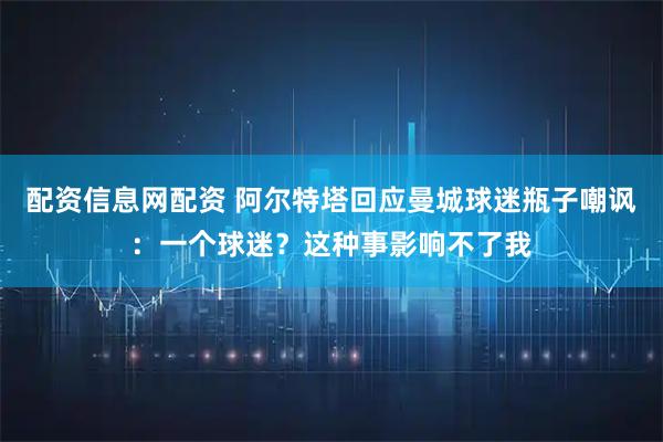 配资信息网配资 阿尔特塔回应曼城球迷瓶子嘲讽：一个球迷？这种事影响不了我