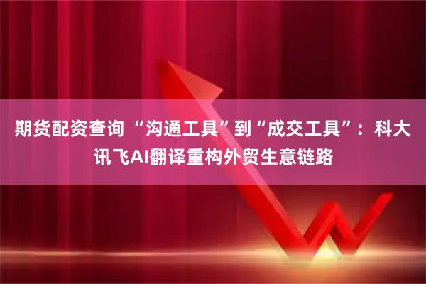 期货配资查询 “沟通工具”到“成交工具”：科大讯飞AI翻译重构外贸生意链路