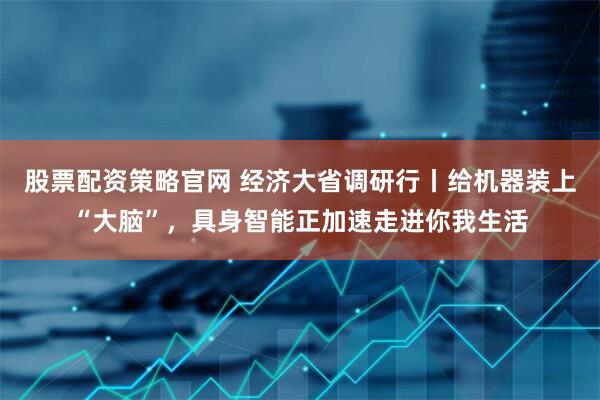 股票配资策略官网 经济大省调研行丨给机器装上“大脑”，具身智能正加速走进你我生活