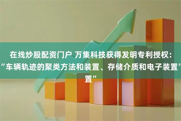在线炒股配资门户 万集科技获得发明专利授权：“车辆轨迹的聚类方法和装置、存储介质和电子装置”
