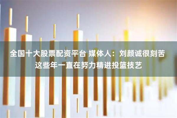 全国十大股票配资平台 媒体人：刘颜诚很刻苦 这些年一直在努力精进投篮技艺