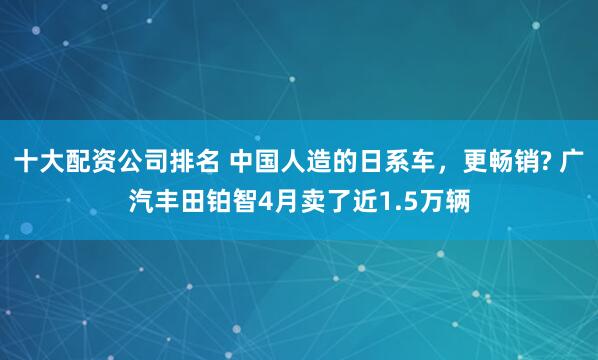 十大配资公司排名 中国人造的日系车，更畅销? 广汽丰田铂智4月卖了近1.5万辆