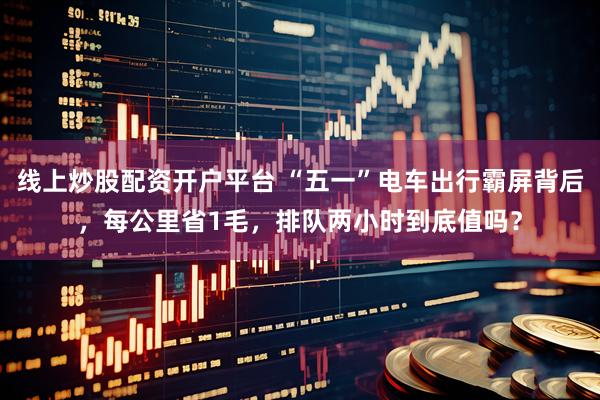 线上炒股配资开户平台 “五一”电车出行霸屏背后，每公里省1毛，排队两小时到底值吗？