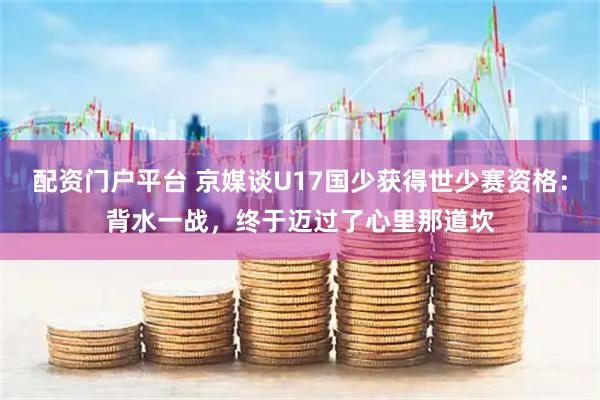 配资门户平台 京媒谈U17国少获得世少赛资格：背水一战，终于迈过了心里那道坎